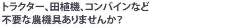 トラクター、田植機、コンバインなど不要な農機具ありませんか？