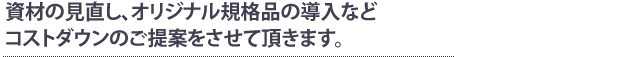 資材の見直し、オリジナル規格品の導入などコストダウンのご提案をさせて頂きます。