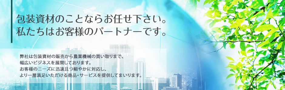 包装資材のことならお任せ下さい。私たちはお客様のパートナーです。　弊社は包装資材の販売から農業機械の買い取りまで、幅広いビジネスを展開しております。お客様のニーズに迅速且つ細やかに対応し、より一層満足いただける商品・サービスを提供してまいります。